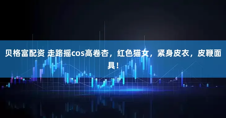 贝格富配资 走路摇cos高卷杏，红色猫女，紧身皮衣，皮鞭面具！