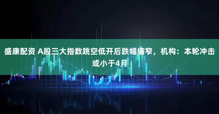 盛康配资 A股三大指数跳空低开后跌幅缩窄，机构：本轮冲击或小于4月